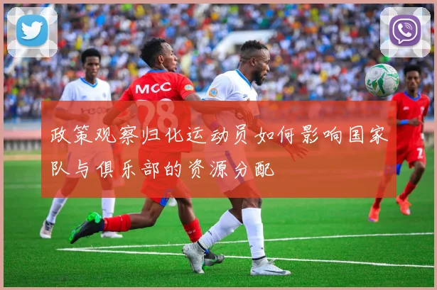 政策观察归化运动员如何影响国家队与俱乐部的资源分配
