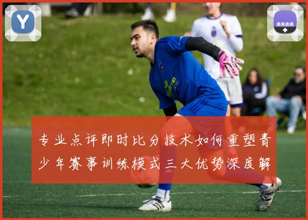 专业点评即时比分技术如何重塑青少年赛事训练模式三大优势深度解析