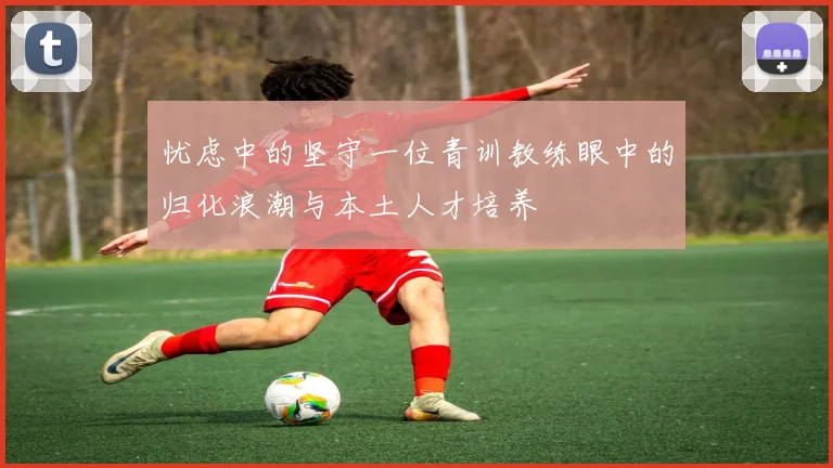 忧虑中的坚守一位青训教练眼中的归化浪潮与本土人才培养