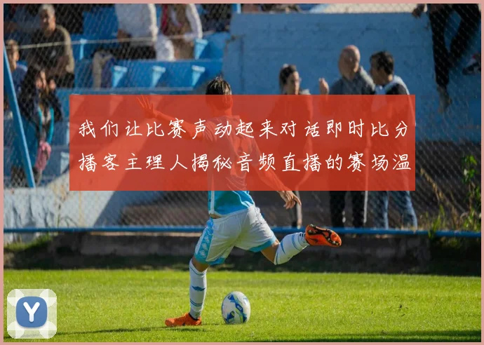 我们让比赛声动起来对话即时比分播客主理人揭秘音频直播的赛场温度